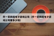 开一家网络电子游戏公司（开一家网络电子游戏公司要多少钱）