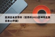 亚洲日本世界杯（世界杯2022亚洲预选赛日本vs中国）