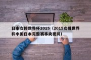 日本女排世界杯2015（2015女排世界杯中国日本完整赛事央视网）